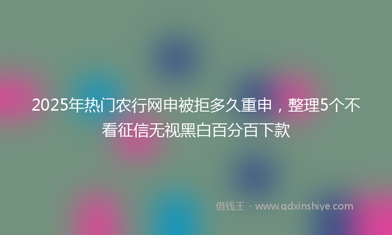 2025年热门农行网申被拒多久重申，整理5个不看征信无视黑白百分百下款