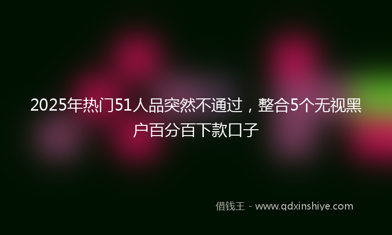 2025年热门51人品突然不通过，整合5个无视黑户百分百下款口子
