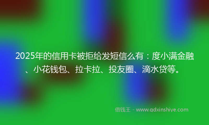 2025年的信用卡被拒给发短信么有：度小满金融、小花钱包、拉卡拉、投友圈、滴水贷等。