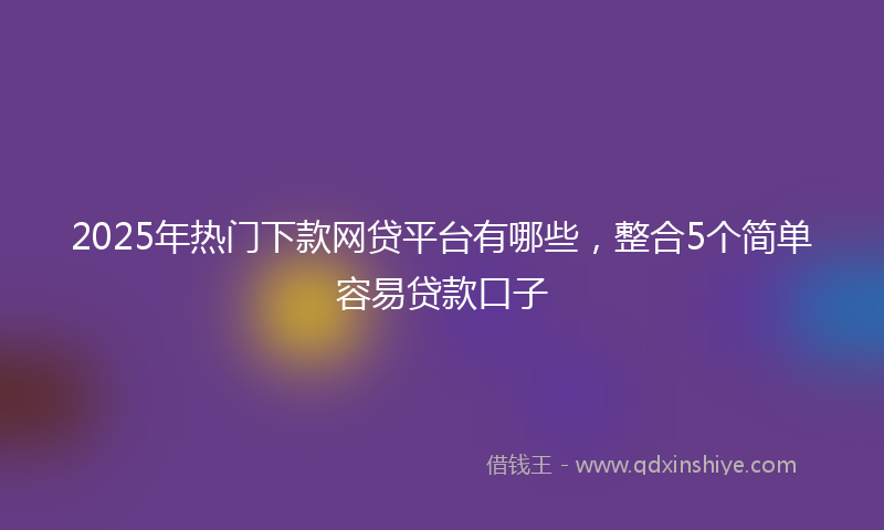 2025年热门下款网贷平台有哪些，整合5个简单容易贷款口子