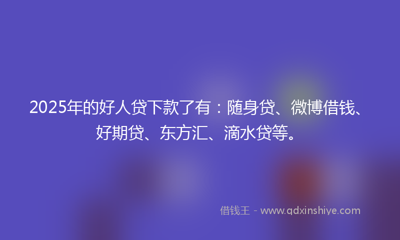 2025年的好人贷下款了有：随身贷、微博借钱、好期贷、东方汇、滴水贷等。