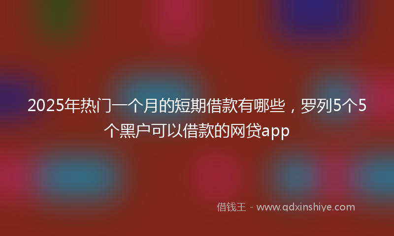 2025年热门一个月的短期借款有哪些，罗列5个5个黑户可以借款的网贷app