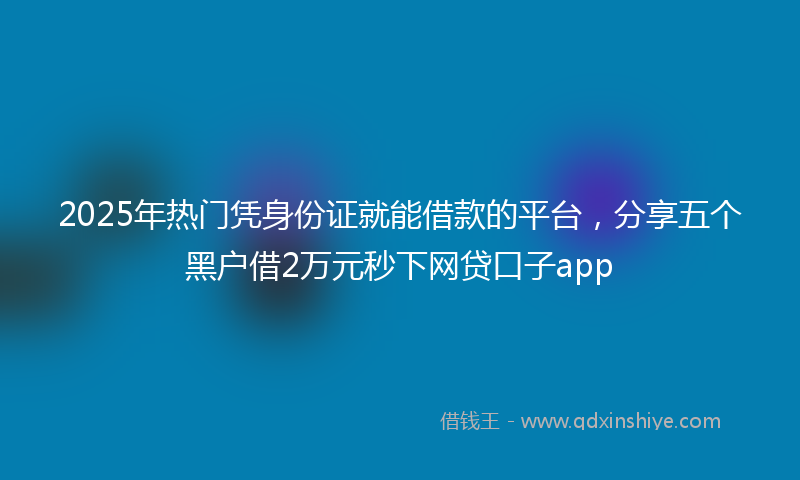 2025年热门凭身份证就能借款的平台，分享五个黑户借2万元秒下网贷口子app