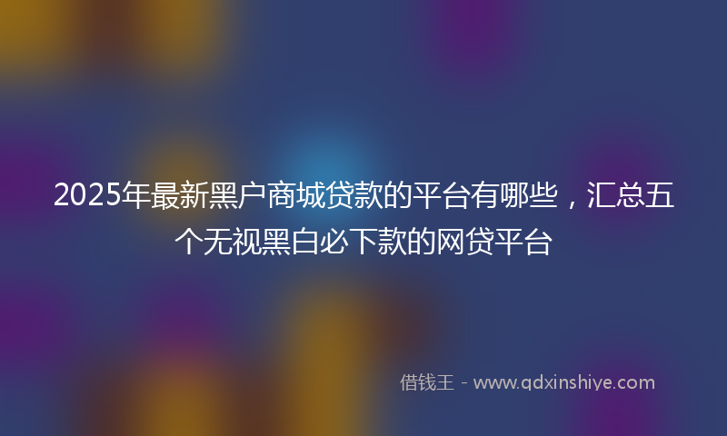 2025年最新黑户商城贷款的平台有哪些，汇总五个无视黑白必下款的网贷平台