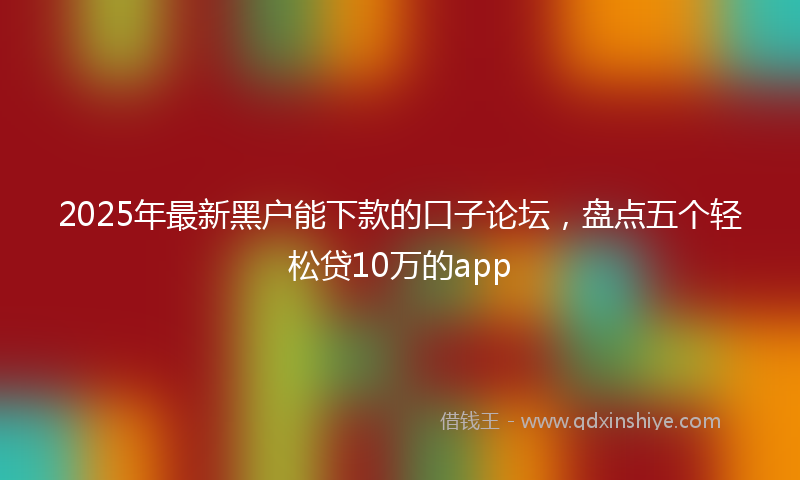 2025年最新黑户能下款的口子论坛，盘点五个轻松贷10万的app
