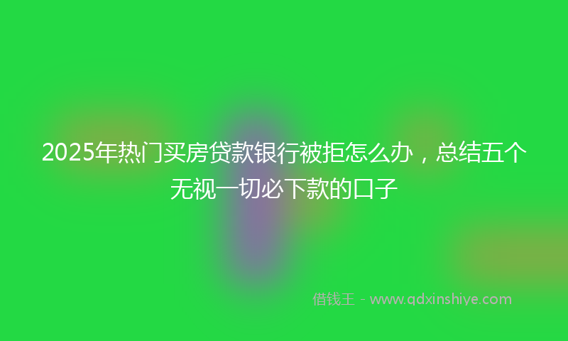 2025年热门买房贷款银行被拒怎么办，总结五个无视一切必下款的口子
