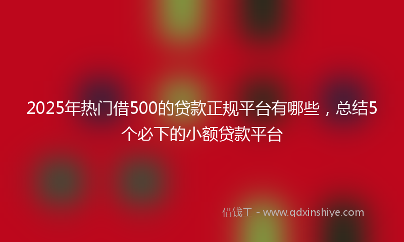 2025年热门借500的贷款正规平台有哪些，总结5个必下的小额贷款平台