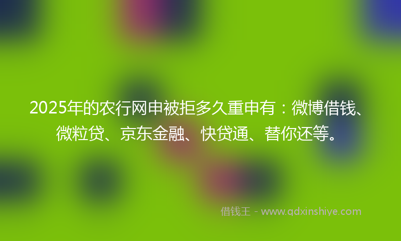 2025年的农行网申被拒多久重申有：微博借钱、微粒贷、京东金融、快贷通、替你还等。