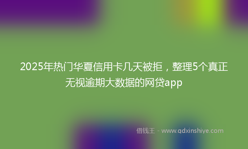 2025年热门华夏信用卡几天被拒，整理5个真正无视逾期大数据的网贷app