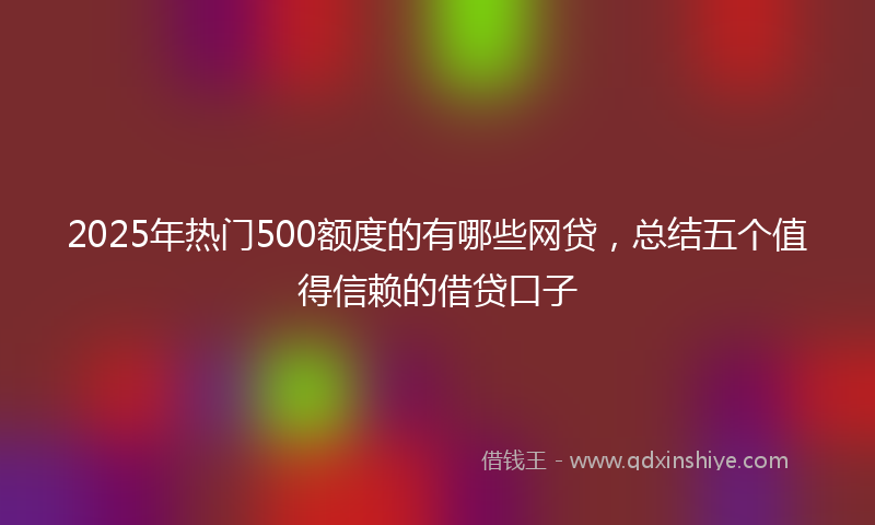 2025年热门500额度的有哪些网贷，总结五个值得信赖的借贷口子