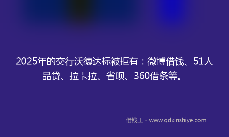 2025年的交行沃德达标被拒有：微博借钱、51人品贷、拉卡拉、省呗、360借条等。