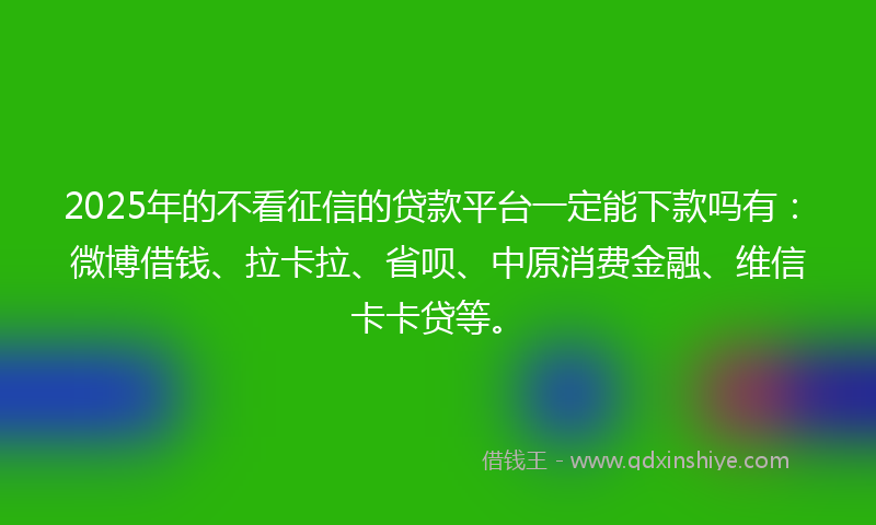 2025年的不看征信的贷款平台一定能下款吗有：微博借钱、拉卡拉、省呗、中原消费金融、维信卡卡贷等。