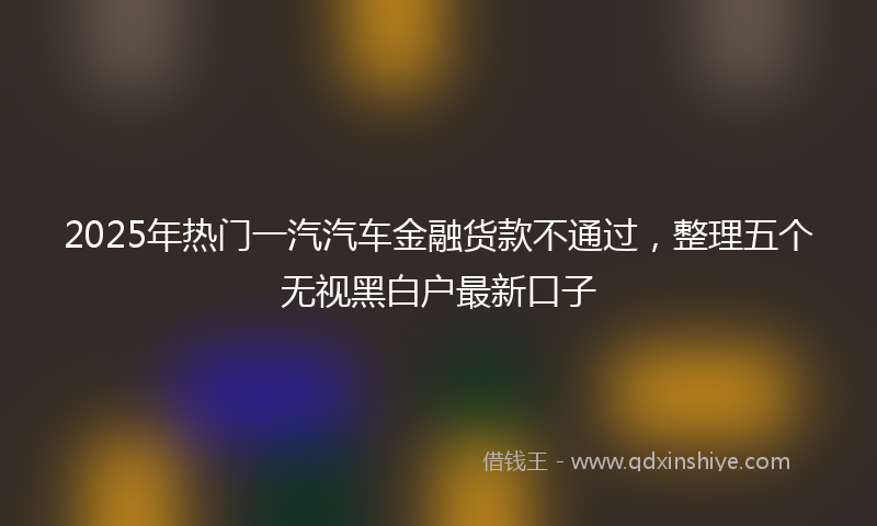2025年热门一汽汽车金融货款不通过，整理五个无视黑白户最新口子