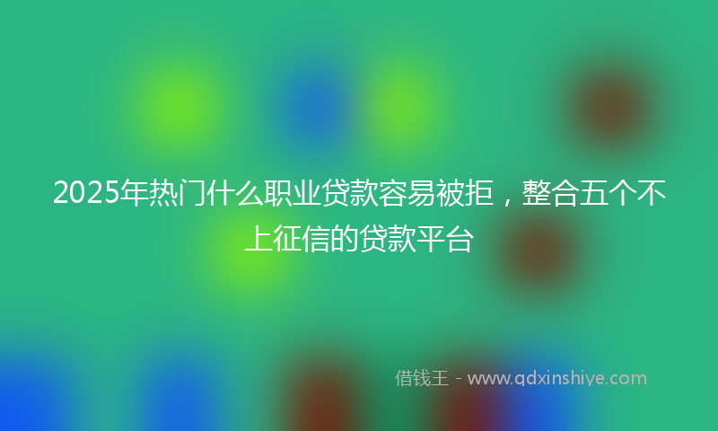 2025年热门什么职业贷款容易被拒，整合五个不上征信的贷款平台