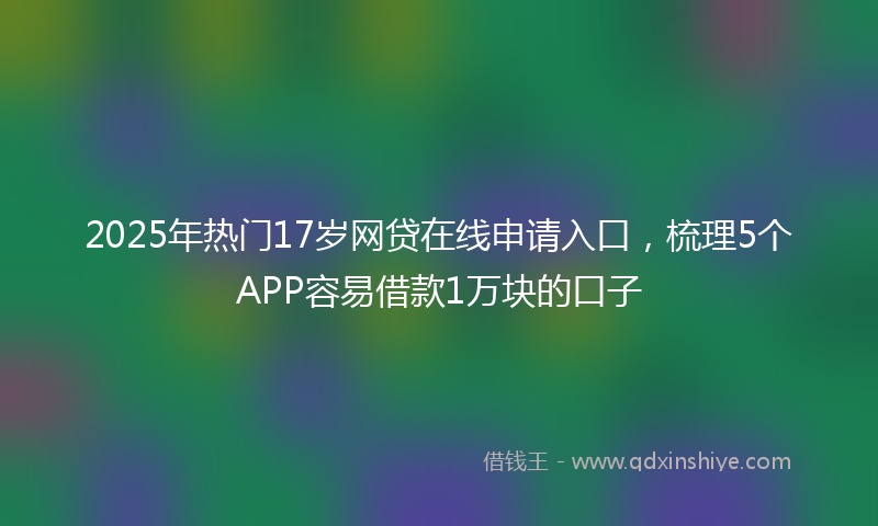 2025年热门17岁网贷在线申请入口，梳理5个APP容易借款1万块的口子
