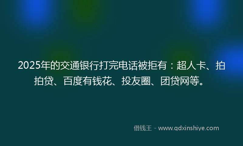 2025年的交通银行打完电话被拒有：超人卡、拍拍贷、百度有钱花、投友圈、团贷网等。