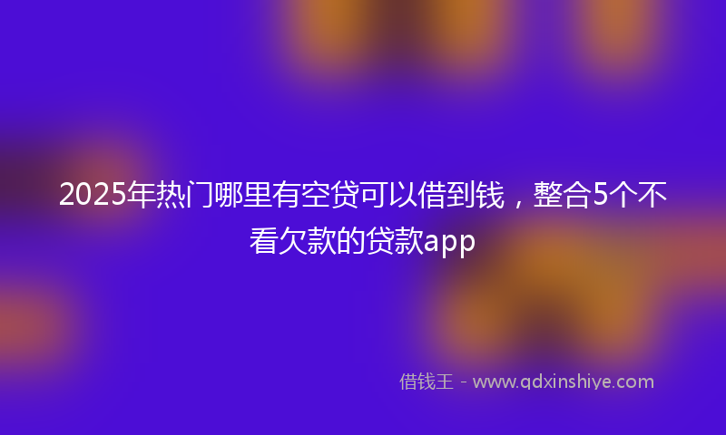 2025年热门哪里有空贷可以借到钱，整合5个不看欠款的贷款app
