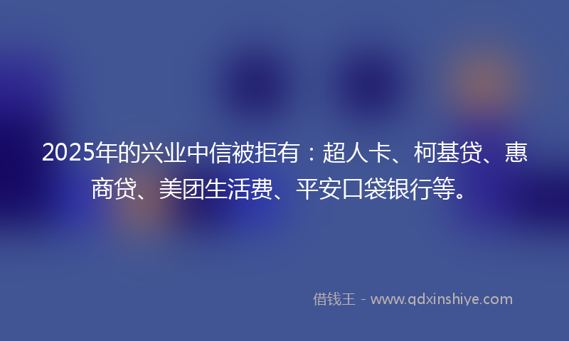 2025年的兴业中信被拒有：超人卡、柯基贷、惠商贷、美团生活费、平安口袋银行等。
