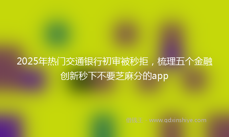 2025年热门交通银行初审被秒拒，梳理五个金融创新秒下不要芝麻分的app