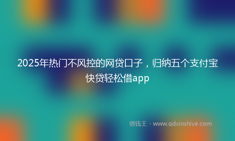 2025年热门不风控的网贷口子，归纳五个支付宝快贷轻松借app
