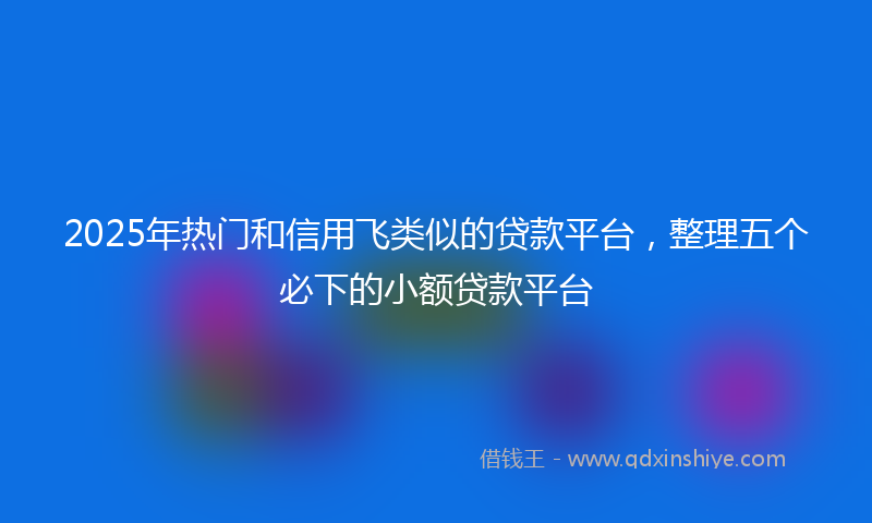 2025年热门和信用飞类似的贷款平台，整理五个必下的小额贷款平台