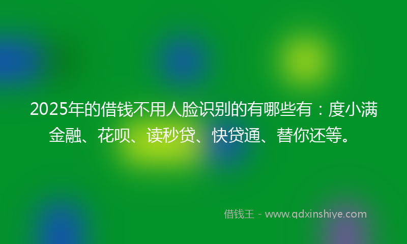 2025年的借钱不用人脸识别的有哪些有：度小满金融、花呗、读秒贷、快贷通、替你还等。