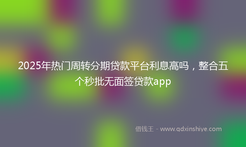 2025年热门周转分期贷款平台利息高吗，整合五个秒批无面签贷款app