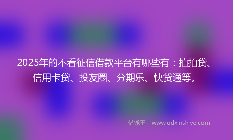 2025年的不看征信借款平台有哪些有：拍拍贷、信用卡贷、投友圈、分期乐、快贷通等。