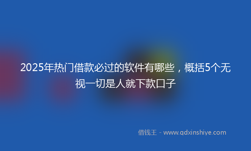 2025年热门借款必过的软件有哪些，概括5个无视一切是人就下款口子