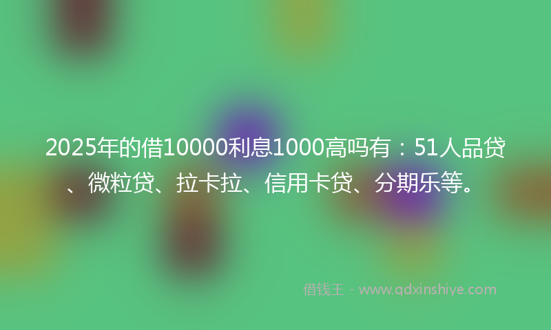 2025年的借10000利息1000高吗有：51人品贷、微粒贷、拉卡拉、信用卡贷、分期乐等。