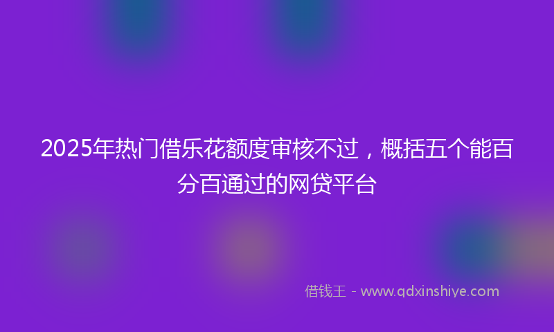 2025年热门借乐花额度审核不过，概括五个能百分百通过的网贷平台