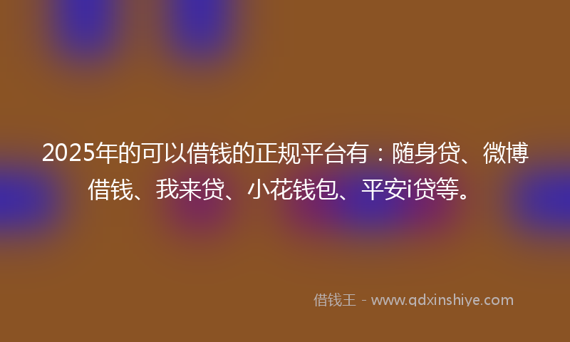 2025年的可以借钱的正规平台有：随身贷、微博借钱、我来贷、小花钱包、平安i贷等。