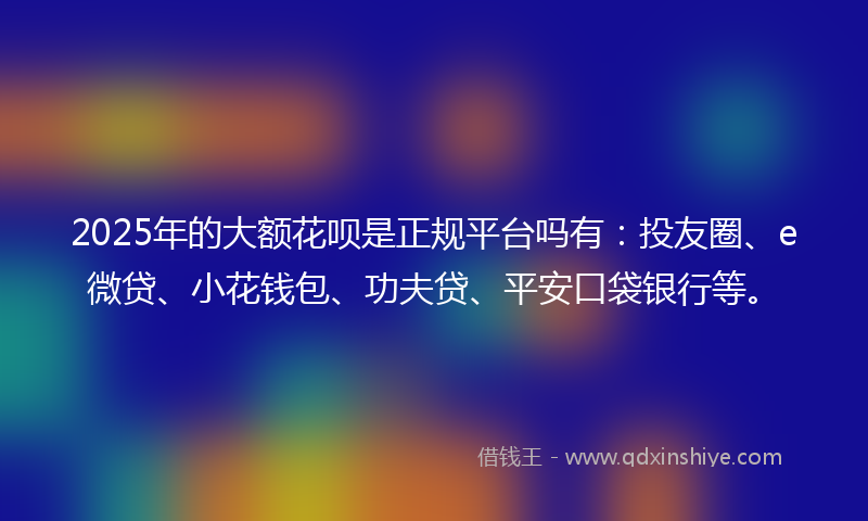 2025年的大额花呗是正规平台吗有：投友圈、e微贷、小花钱包、功夫贷、平安口袋银行等。
