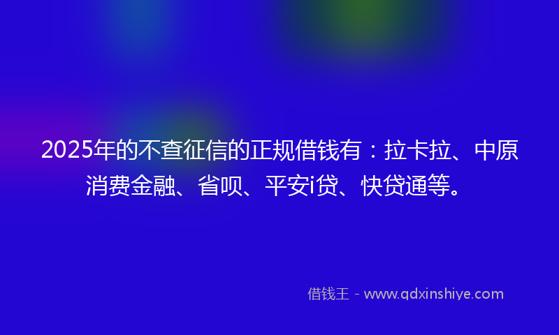 2025年的不查征信的正规借钱有：拉卡拉、中原消费金融、省呗、平安i贷、快贷通等。
