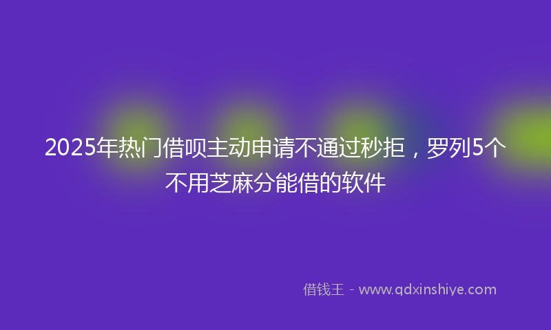 2025年热门借呗主动申请不通过秒拒，罗列5个不用芝麻分能借的软件