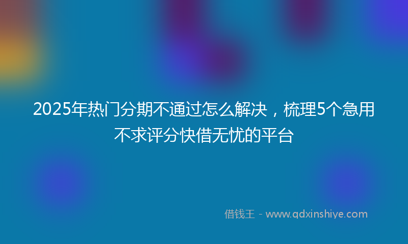 2025年热门分期不通过怎么解决，梳理5个急用不求评分快借无忧的平台