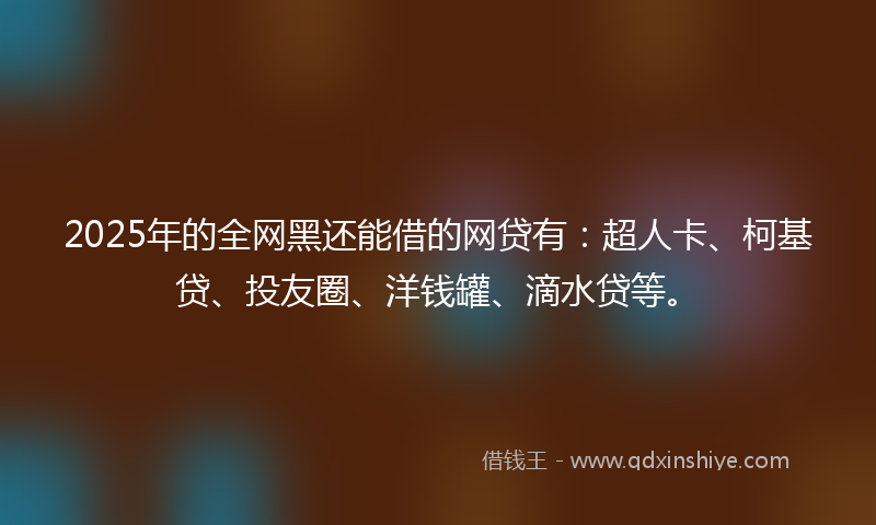 2025年的全网黑还能借的网贷有：超人卡、柯基贷、投友圈、洋钱罐、滴水贷等。
