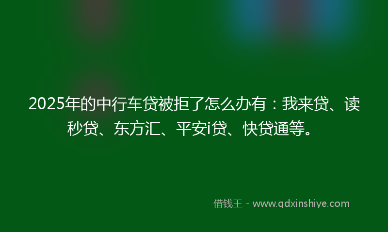 2025年的中行车贷被拒了怎么办有：我来贷、读秒贷、东方汇、平安i贷、快贷通等。