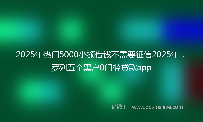 2025年热门5000小额借钱不需要征信2025年，罗列五个黑户0门槛贷款app