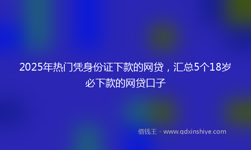 2025年热门凭身份证下款的网贷，汇总5个18岁必下款的网贷口子