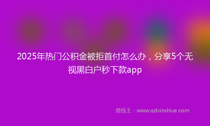 2025年热门公积金被拒首付怎么办，分享5个无视黑白户秒下款app