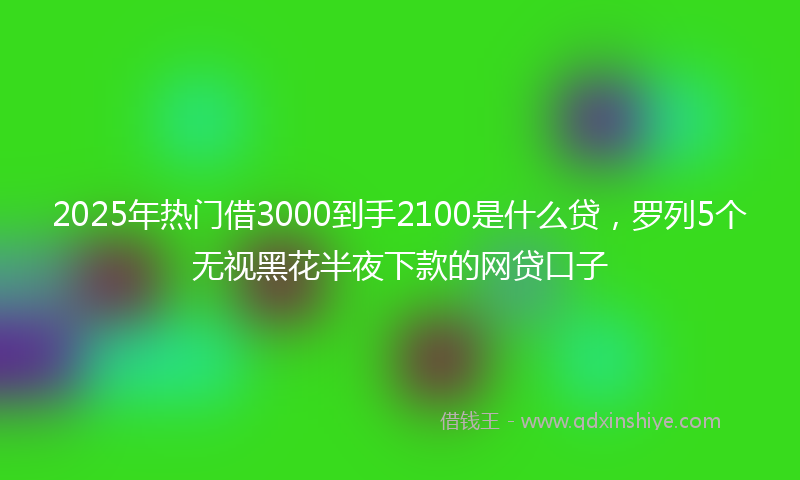 2025年热门借3000到手2100是什么贷，罗列5个无视黑花半夜下款的网贷口子