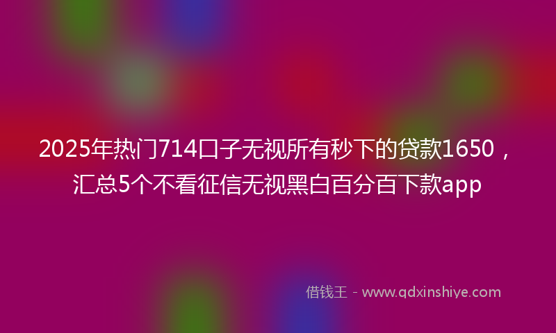 2025年热门714口子无视所有秒下的贷款1650，汇总5个不看征信无视黑白百分百下款app