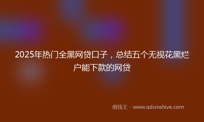 2025年热门全黑网贷口子，总结五个无视花黑烂户能下款的网贷