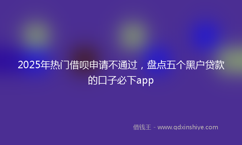 2025年热门借呗申请不通过，盘点五个黑户贷款的口子必下app