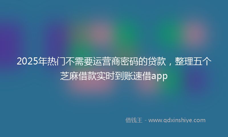 2025年热门不需要运营商密码的贷款，整理五个芝麻借款实时到账速借app