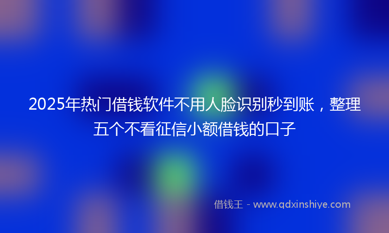 2025年热门借钱软件不用人脸识别秒到账，整理五个不看征信小额借钱的口子