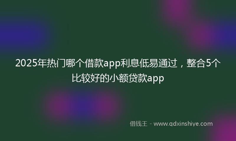 2025年热门哪个借款app利息低易通过，整合5个比较好的小额贷款app