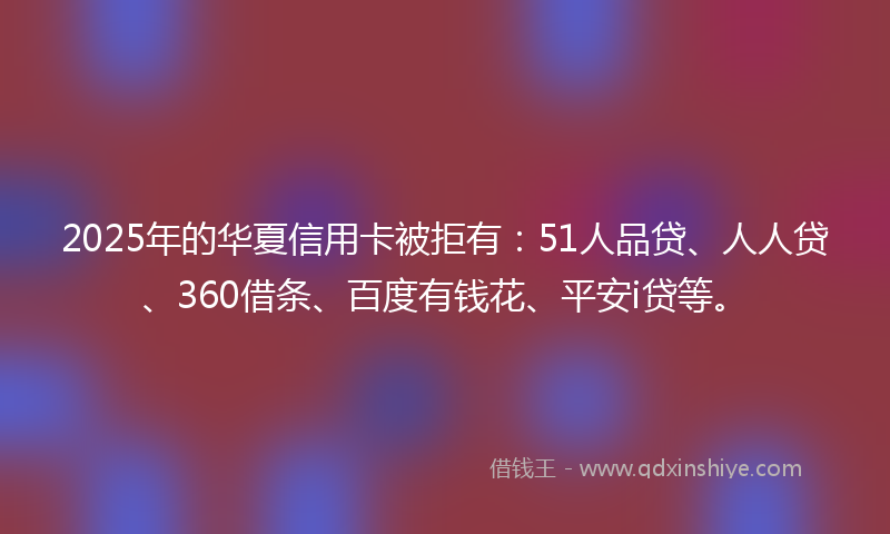 2025年的华夏信用卡被拒有：51人品贷、人人贷、360借条、百度有钱花、平安i贷等。