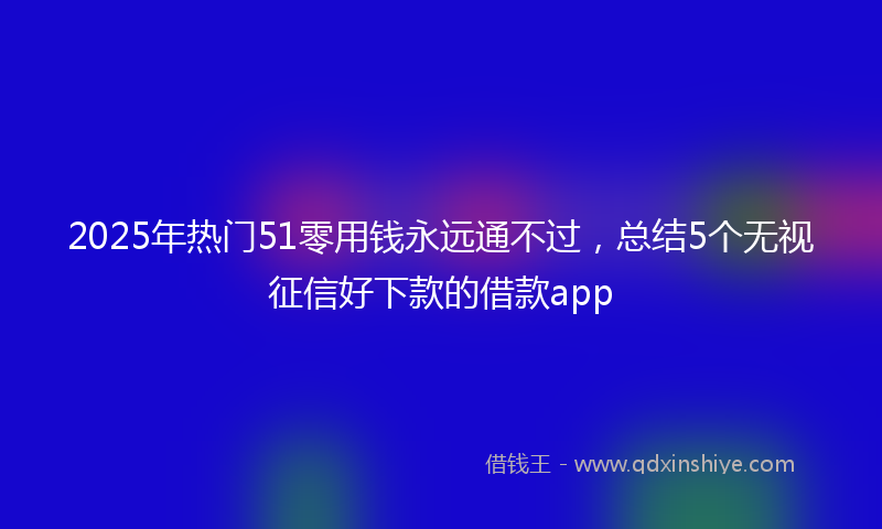 2025年热门51零用钱永远通不过，总结5个无视征信好下款的借款app